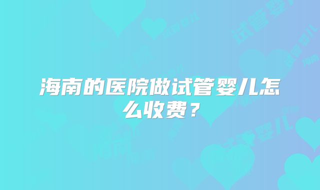 海南的医院做试管婴儿怎么收费？