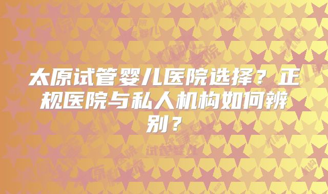 太原试管婴儿医院选择?正规医院与私人机构如何辨别?