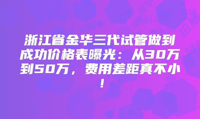 浙江省金华三代试管做到成功价格表曝光：从30万到50万，费用差距真不小！