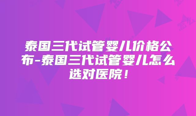泰国三代试管婴儿价格公布-泰国三代试管婴儿怎么选对医院！