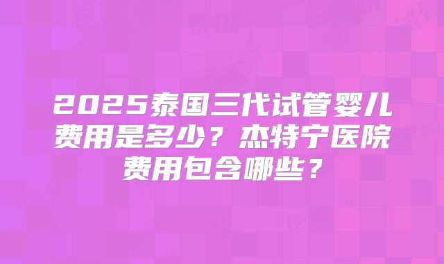 2025泰国三代试管婴儿费用是多少？杰特宁医院费用包含哪些？