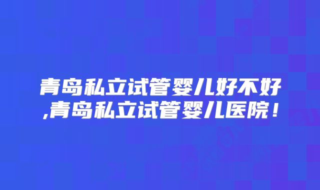 青岛私立试管婴儿好不好,青岛私立试管婴儿医院!