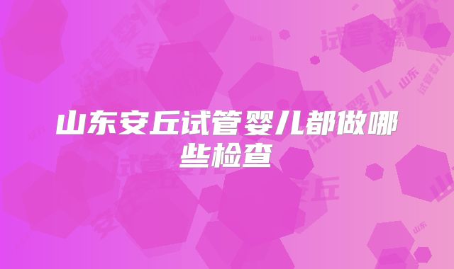 山东安丘试管婴儿都做哪些检查