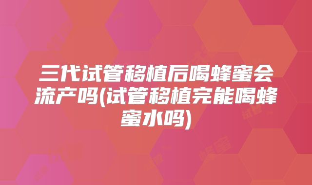 三代试管移植后喝蜂蜜会流产吗(试管移植完能喝蜂蜜水吗)