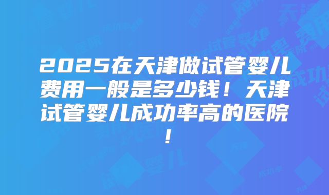 2025在天津做试管婴儿费用一般是多少钱！天津试管婴儿成功率高的医院！