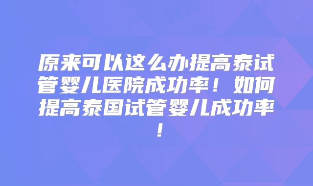 原来可以这么办提高泰试管婴儿医院成功率！如何提高泰国试管婴儿成功率！