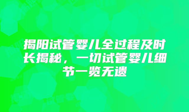 揭阳试管婴儿全过程及时长揭秘，一切试管婴儿细节一览无遗