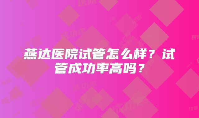 燕达医院试管怎么样？试管成功率高吗？