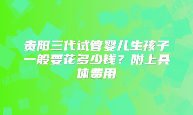 贵阳三代试管婴儿生孩子一般要花多少钱？附上具体费用