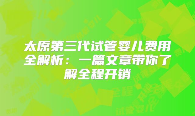 太原第三代试管婴儿费用全解析：一篇文章带你了解全程开销