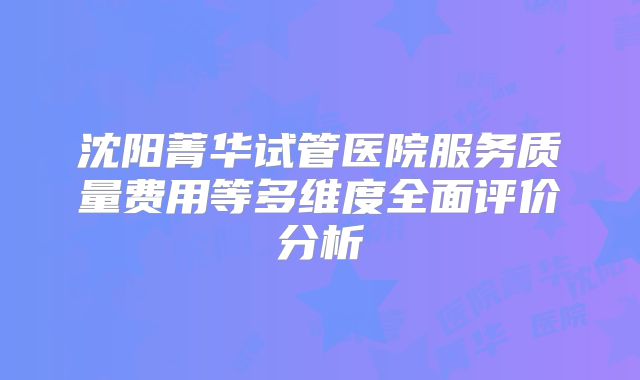 沈阳菁华试管医院服务质量费用等多维度全面评价分析