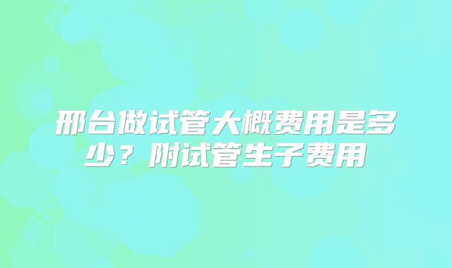邢台做试管大概费用是多少？附试管生子费用