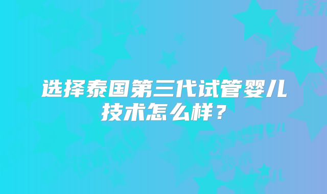 选择泰国第三代试管婴儿技术怎么样？