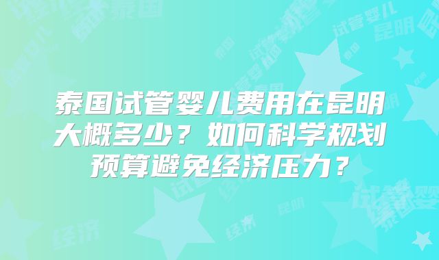 泰国试管婴儿费用在昆明大概多少？如何科学规划预算避免经济压力？