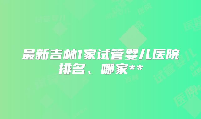 最新吉林1家试管婴儿医院排名、哪家**