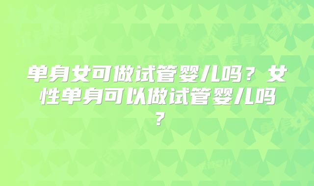 单身女可做试管婴儿吗？女性单身可以做试管婴儿吗？