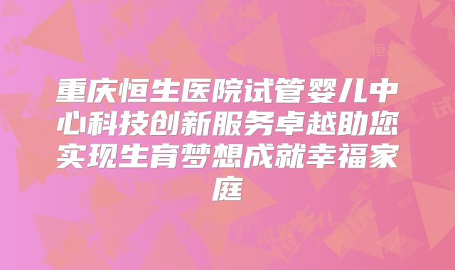 重庆恒生医院试管婴儿中心科技创新服务卓越助您实现生育梦想成就幸福家庭