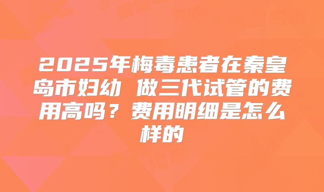 2025年梅毒患者在秦皇岛市妇幼 做三代试管的费用高吗？费用明细是怎么样的