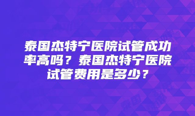 泰国杰特宁医院试管成功率高吗?泰国杰特宁医院试管费用是多少?