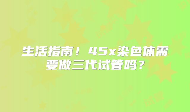 生活指南！45x染色体需要做三代试管吗？