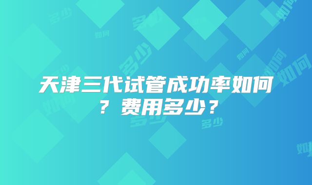 天津三代试管成功率如何？费用多少？