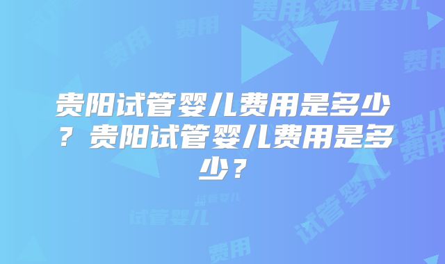 贵阳试管婴儿费用是多少？贵阳试管婴儿费用是多少？