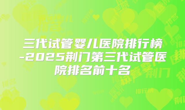 三代试管婴儿医院排行榜-2025荆门第三代试管医院排名前十名