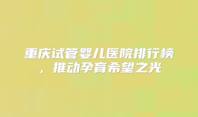 重庆试管婴儿医院排行榜,推动孕育希望之光
