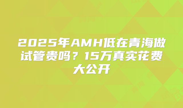 2025年AMH低在青海做试管贵吗？15万真实花费大公开