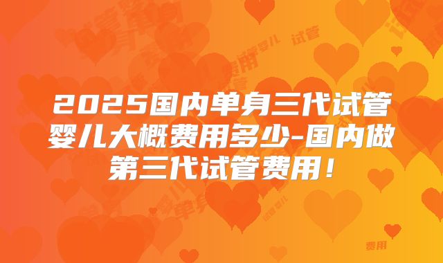 2025国内单身三代试管婴儿大概费用多少-国内做第三代试管费用！