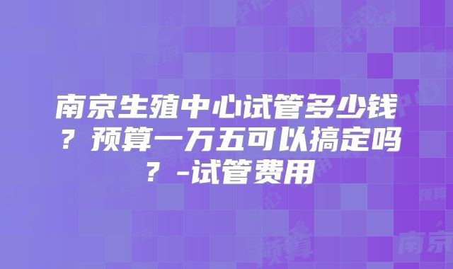 南京生殖中心试管多少钱？预算一万五可以搞定吗？-试管费用