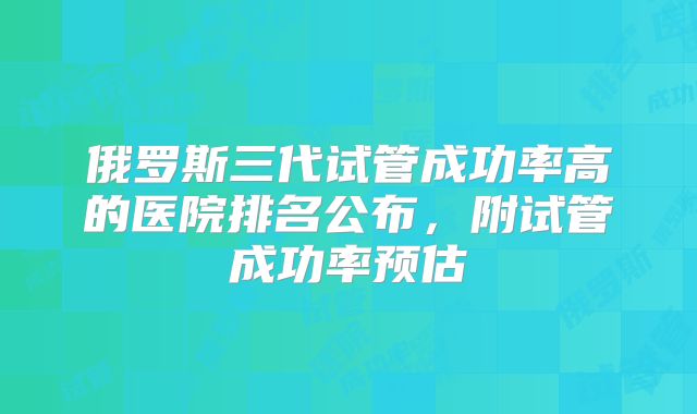 俄罗斯三代试管成功率高的医院排名公布,附试管成功率预估