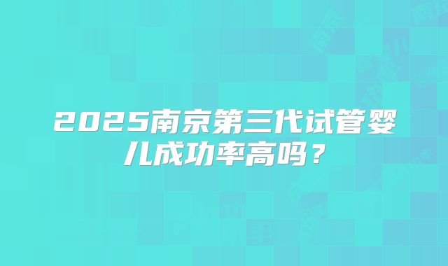 2025南京第三代试管婴儿成功率高吗?