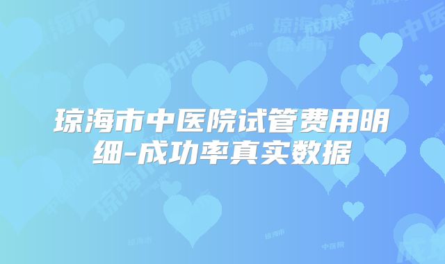 琼海市中医院试管费用明细-成功率真实数据