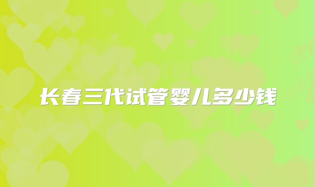 长春三代试管婴儿多少钱