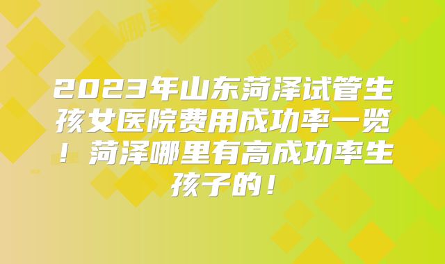 2023年山东菏泽试管生孩女医院费用成功率一览!菏泽哪里有高成功率生孩子的!