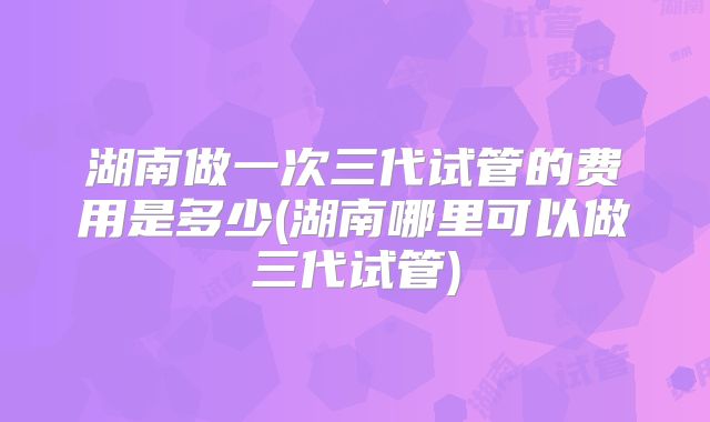 湖南做一次三代试管的费用是多少(湖南哪里可以做三代试管)