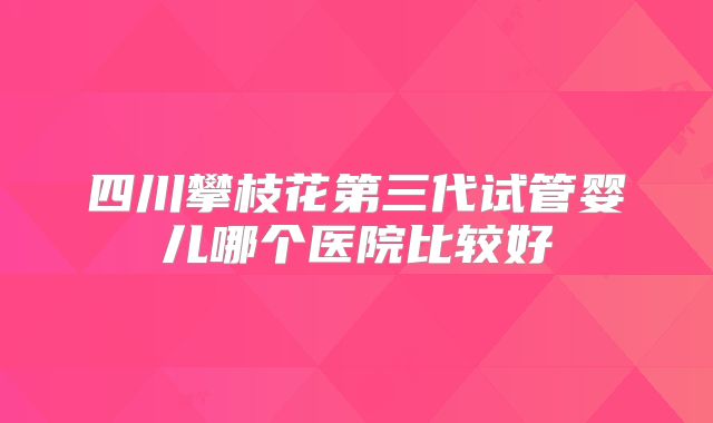 四川攀枝花第三代试管婴儿哪个医院比较好