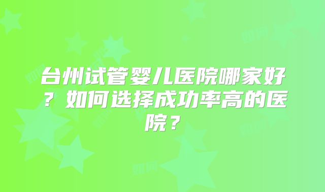 台州试管婴儿医院哪家好？如何选择成功率高的医院？