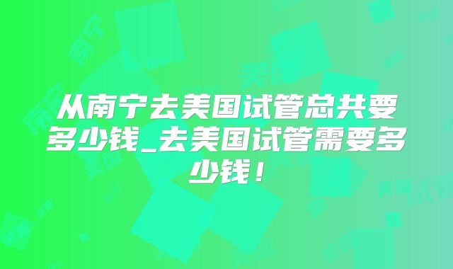 从南宁去美国试管总共要多少钱_去美国试管需要多少钱!