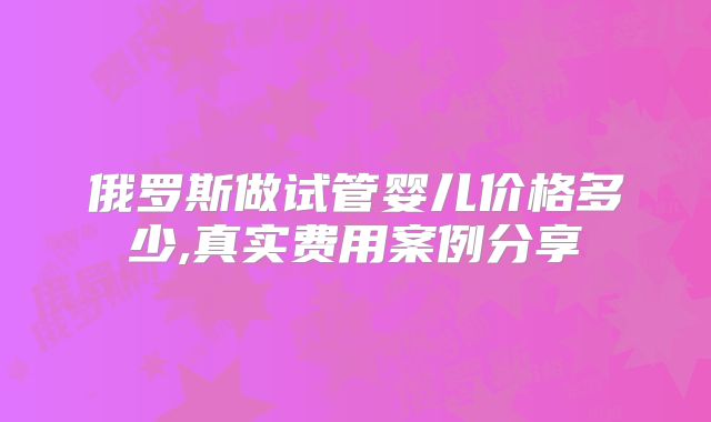 俄罗斯做试管婴儿价格多少,真实费用案例分享