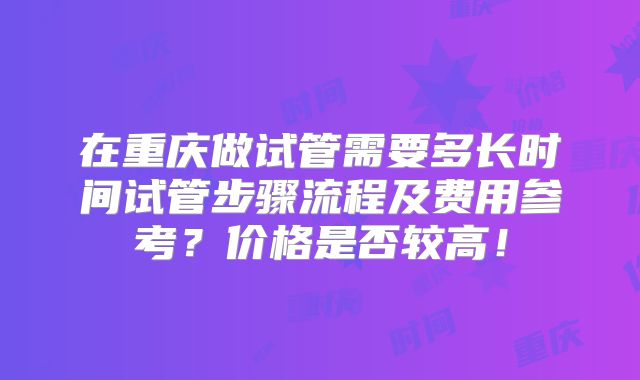 在重庆做试管需要多长时间试管步骤流程及费用参考?价格是否较高!