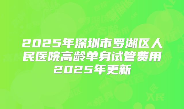 2025年深圳市罗湖区人民医院高龄单身试管费用2025年更新