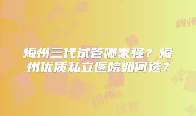 梅州三代试管哪家强？梅州优质私立医院如何选？