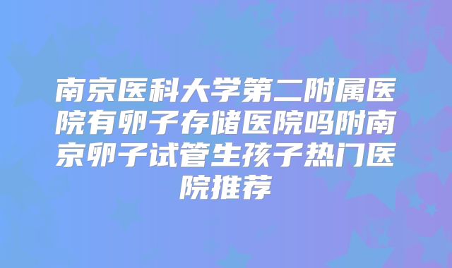 南京医科大学第二附属医院有卵子存储医院吗附南京卵子试管生孩子热门医院推荐