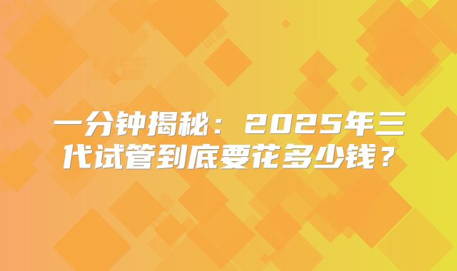 一分钟揭秘:2025年三代试管到底要花多少钱?