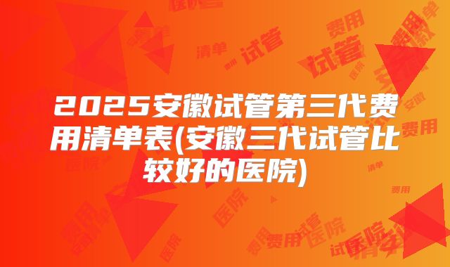 2025安徽试管第三代费用清单表(安徽三代试管比较好的医院)