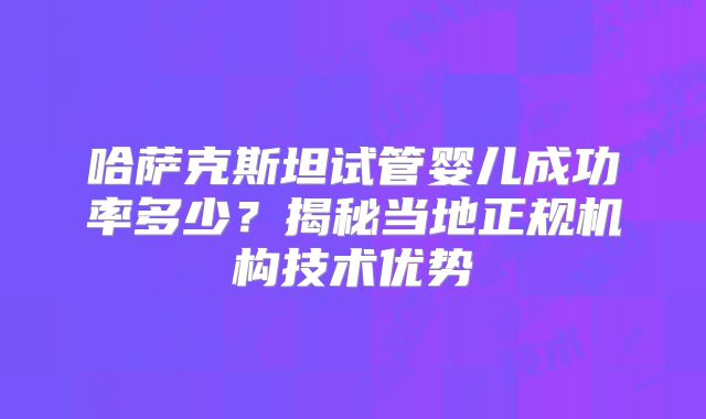 哈萨克斯坦试管婴儿成功率多少?揭秘当地正规机构技术优势