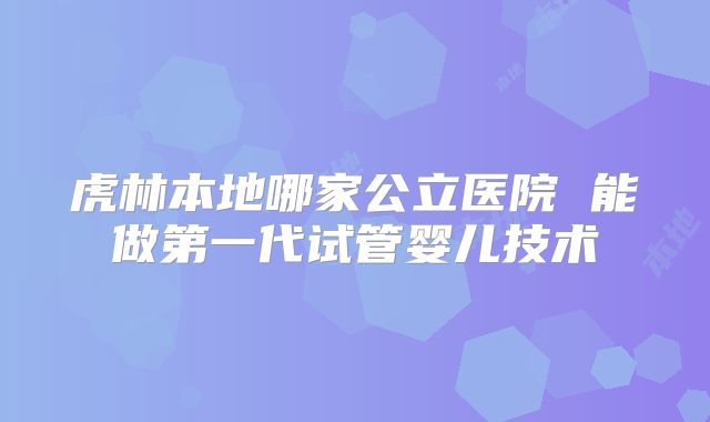 虎林本地哪家公立医院 能做第一代试管婴儿技术