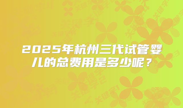 2025年杭州三代试管婴儿的总费用是多少呢？